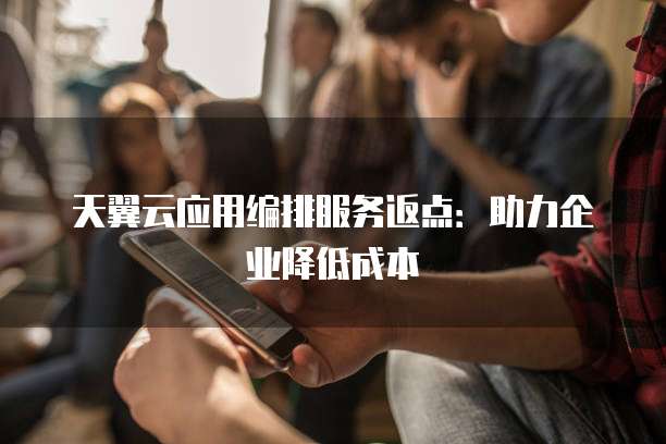 天翼云应用编排服务返点:助力企业降低成本