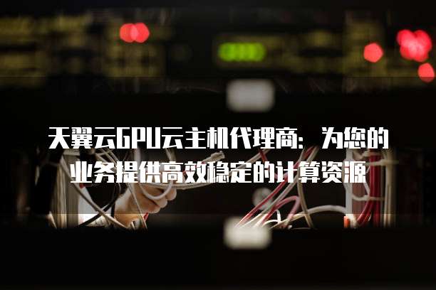天翼云GPU云主机代理商:为您的业务提供高效稳定的计算资源