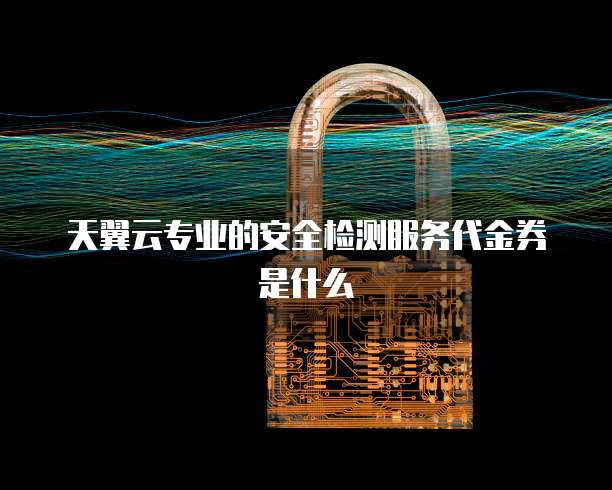 天翼云专业的安全检测服务代金券是什么