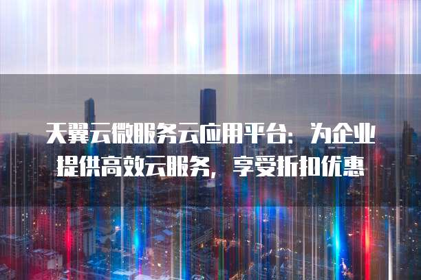 天翼云微服务云应用平台:为企业提供高效云服务,享受折扣优惠