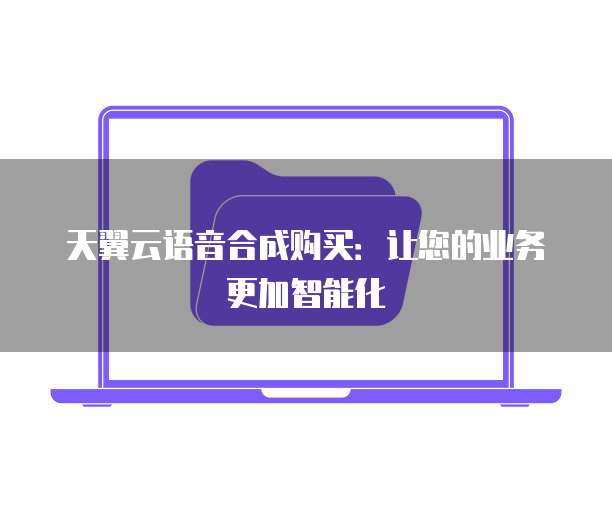 天翼云语音合成购买:让您的业务更加智能化