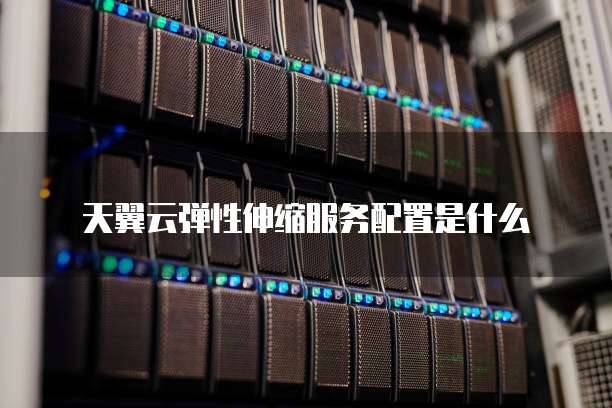 天翼云弹性伸缩服务配置是什么