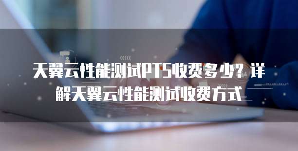 天翼云性能测试PTS收费多少?详解天翼云性能测试收费方式