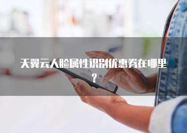 天翼云人脸属性识别优惠券在哪里?