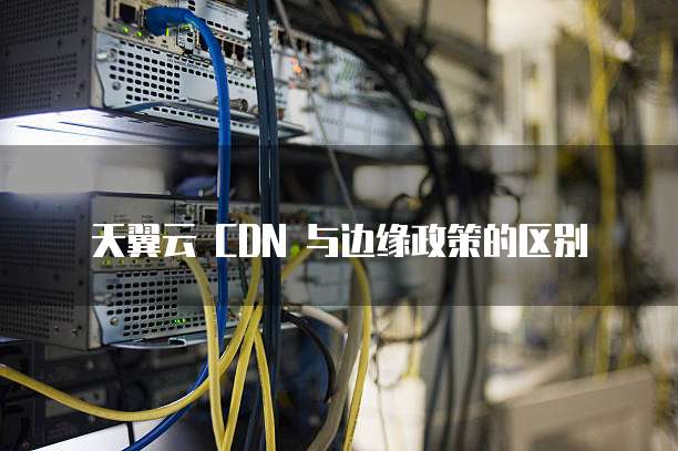 天翼云 CDN 与边缘政策的区别