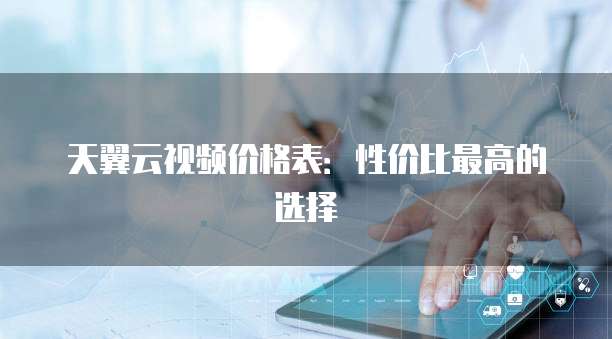 天翼云视频价格表:性价比最高的选择