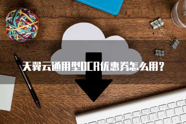 天翼云通用型OCR优惠券怎么用?