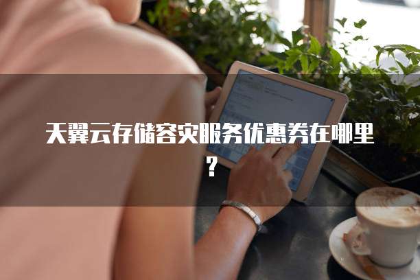 天翼云存储容灾服务优惠券在哪里?
