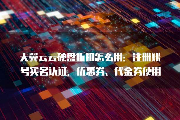 天翼云云硬盘折扣怎么用:注册账号实名认证,优惠券、代金券使用