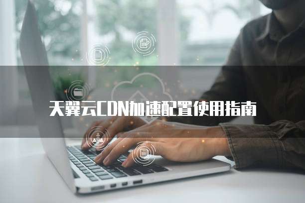 天翼云CDN加速配置使用指南