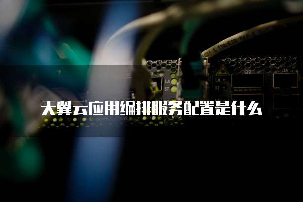天翼云应用编排服务配置是什么