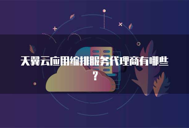 天翼云应用编排服务代理商有哪些?