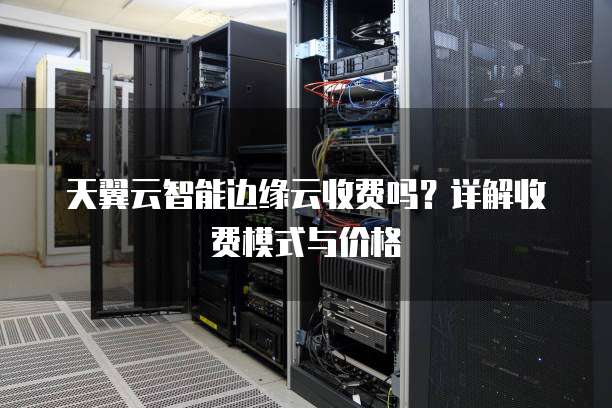 天翼云智能边缘云收费吗？详解收费模式与价格