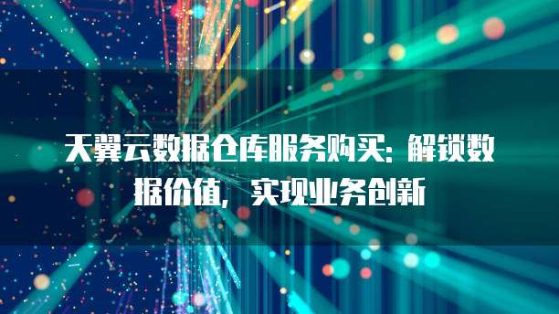 天翼云数据仓库服务购买: 解锁数据价值,实现业务创新