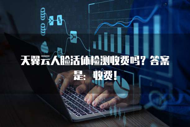 天翼云人脸活体检测收费吗？答案是：收费！