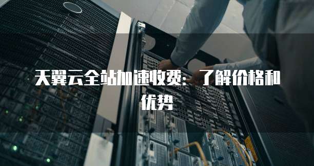 天翼云全站加速收费:了解价格和优势