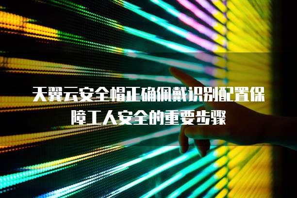 天翼云安全帽正确佩戴识别配置保障工人安全的重要步骤