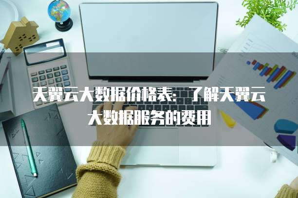 天翼云大数据价格表:了解天翼云大数据服务的费用