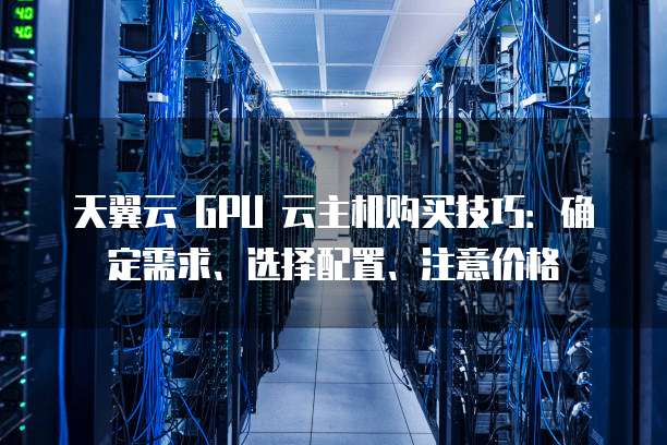 天翼云 GPU 云主机购买技巧:确定需求、选择配置、注意价格