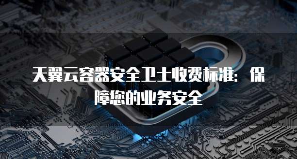 天翼云容器安全卫士收费标准:保障您的业务安全