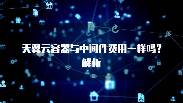 天翼云容器与中间件费用一样吗?解析