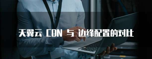 天翼云 CDN 与 边缘配置的对比
