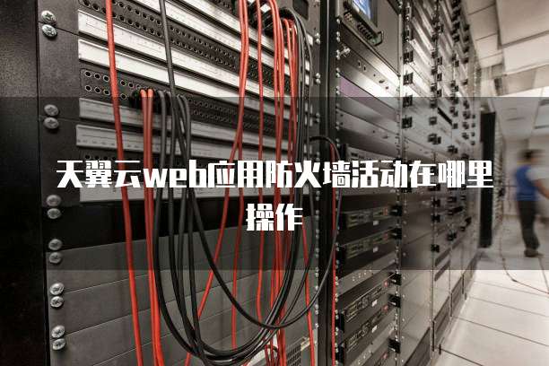 天翼云web应用防火墙活动在哪里操作