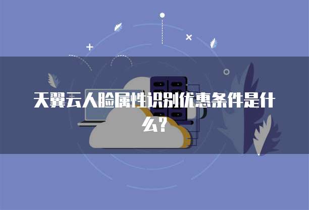 天翼云人脸属性识别优惠条件是什么?