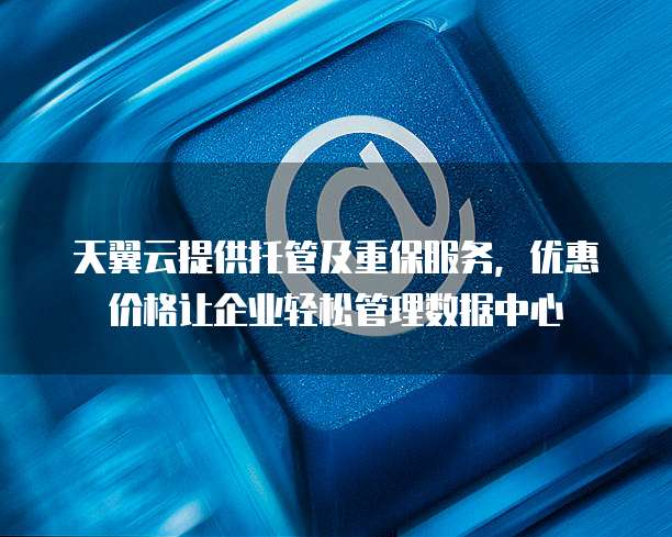天翼云提供托管及重保服务,优惠价格让企业轻松管理数据中心