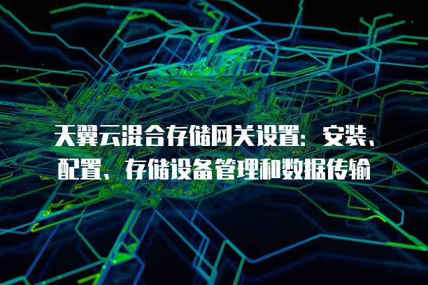 天翼云混合存储网关设置:安装、配置、存储设备管理和数据传输