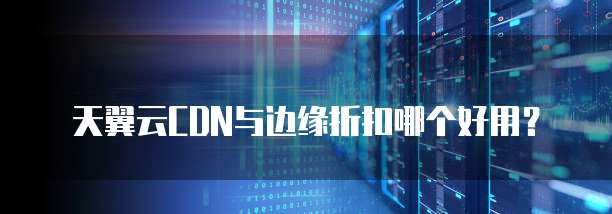 天翼云CDN与边缘折扣哪个好用?