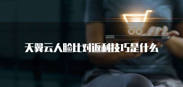 天翼云人脸比对返利技巧是什么