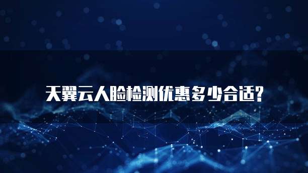 天翼云人脸检测优惠多少合适?