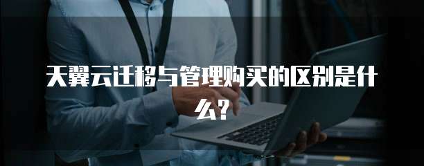 天翼云迁移与管理购买的区别是什么？