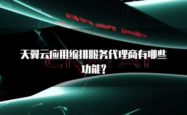 天翼云应用编排服务代理商有哪些功能?