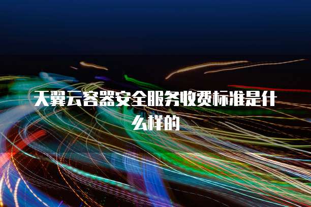 天翼云容器安全服务收费标准是什么样的
