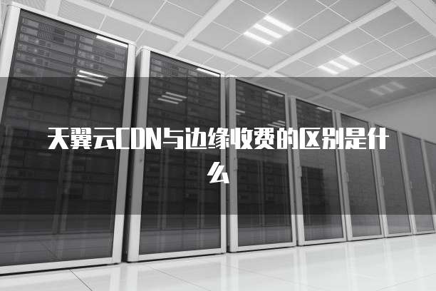 天翼云CDN与边缘收费的区别是什么