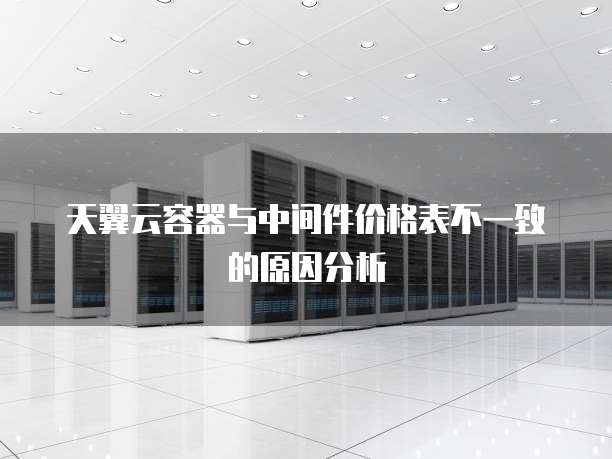 天翼云容器与中间件价格表不一致的原因分析