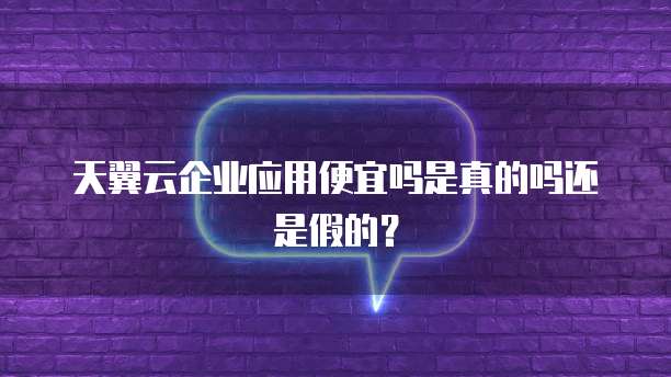 天翼云企业应用便宜吗是真的吗还是假的？