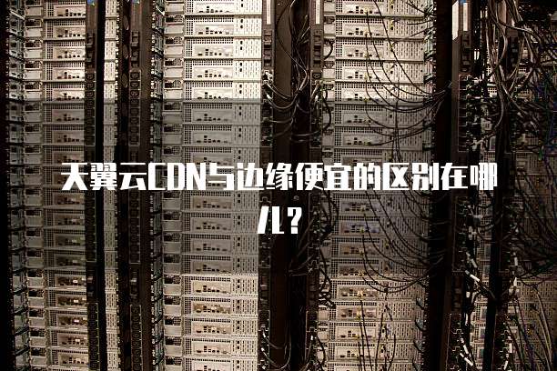 天翼云CDN与边缘便宜的区别在哪儿?