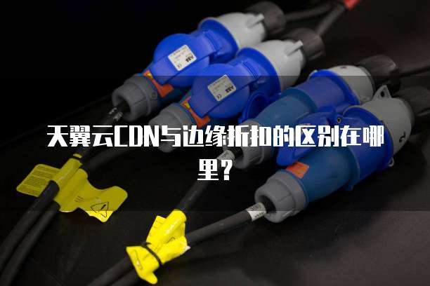 天翼云CDN与边缘折扣的区别在哪里?