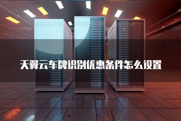 天翼云车牌识别优惠条件怎么设置