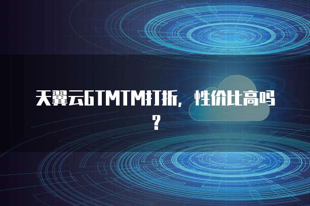 天翼云GTMTM打折,性价比高吗?