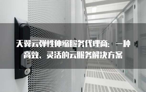天翼云弹性伸缩服务代理商：一种高效、灵活的云服务解决方案