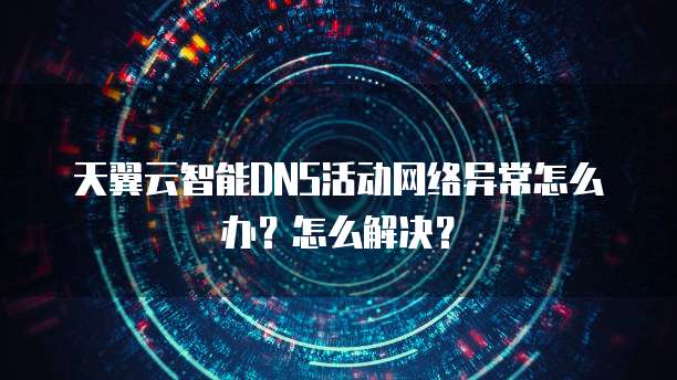 天翼云智能DNS活动网络异常怎么办?怎么解决?