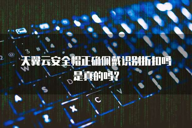 天翼云安全帽正确佩戴识别折扣吗是真的吗?