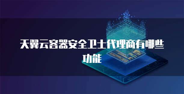 天翼云容器安全卫士代理商有哪些功能