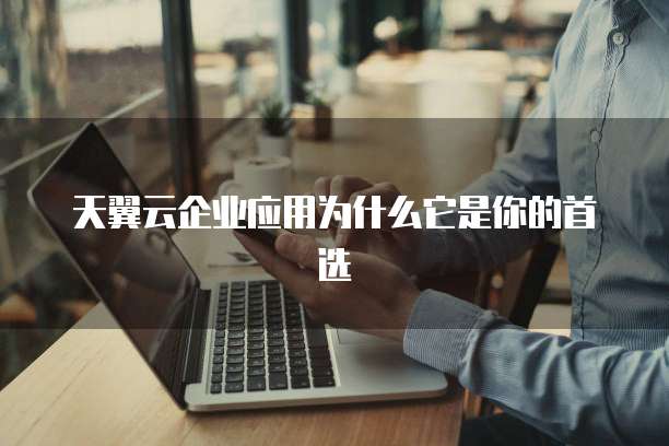 天翼云企业应用为什么它是你的首选