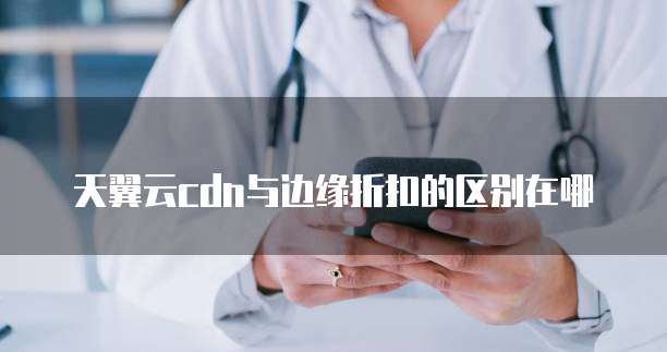 天翼云cdn与边缘折扣的区别在哪