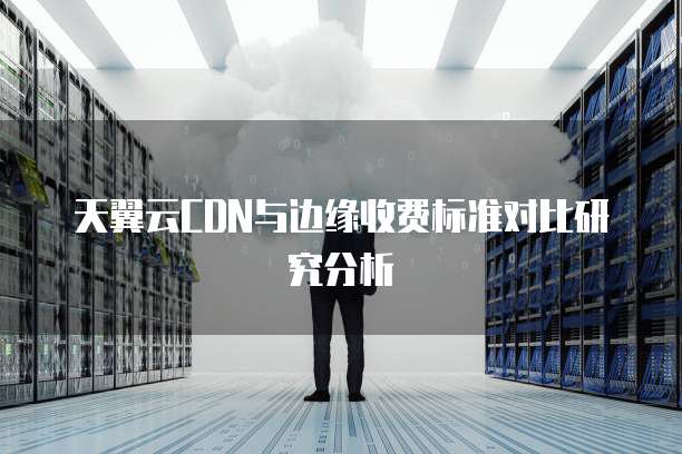 天翼云CDN与边缘收费标准对比研究分析